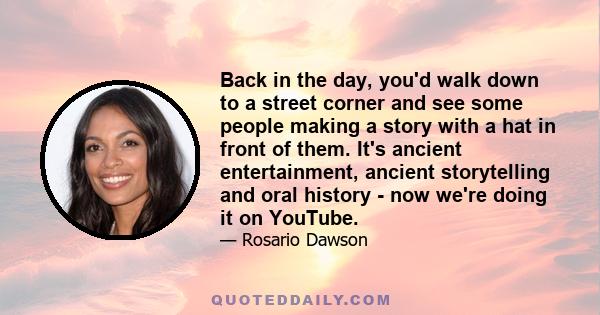 Back in the day, you'd walk down to a street corner and see some people making a story with a hat in front of them. It's ancient entertainment, ancient storytelling and oral history - now we're doing it on YouTube.