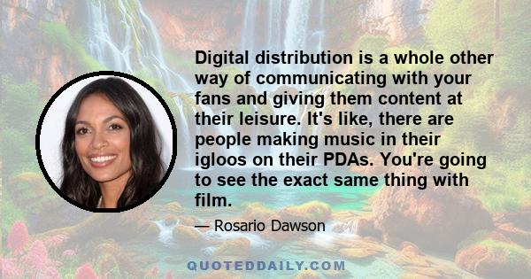 Digital distribution is a whole other way of communicating with your fans and giving them content at their leisure. It's like, there are people making music in their igloos on their PDAs. You're going to see the exact