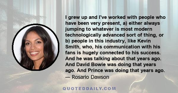 I grew up and I've worked with people who have been very present, a) either always jumping to whatever is most modern technologically advanced sort of thing, or b) people in this industry, like Kevin Smith, who, his