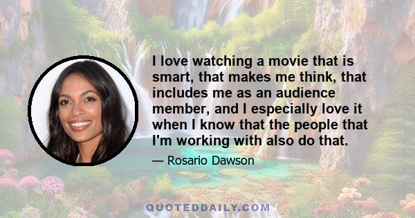 I love watching a movie that is smart, that makes me think, that includes me as an audience member, and I especially love it when I know that the people that I'm working with also do that.