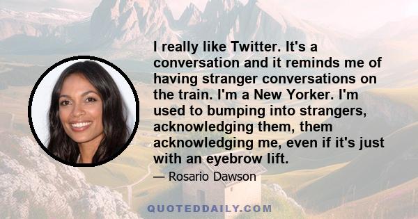 I really like Twitter. It's a conversation and it reminds me of having stranger conversations on the train. I'm a New Yorker. I'm used to bumping into strangers, acknowledging them, them acknowledging me, even if it's