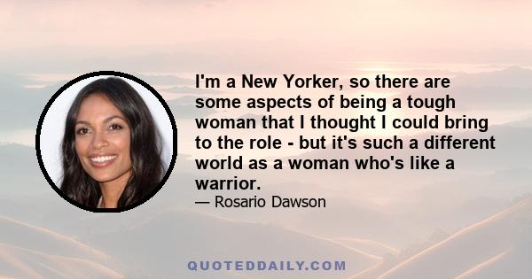 I'm a New Yorker, so there are some aspects of being a tough woman that I thought I could bring to the role - but it's such a different world as a woman who's like a warrior.