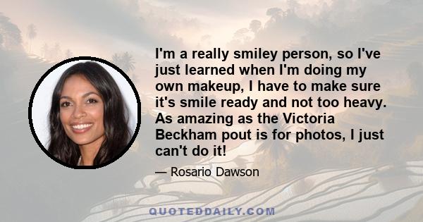 I'm a really smiley person, so I've just learned when I'm doing my own makeup, I have to make sure it's smile ready and not too heavy. As amazing as the Victoria Beckham pout is for photos, I just can't do it!