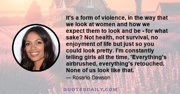 It's a form of violence, in the way that we look at women and how we expect them to look and be - for what sake? Not health, not survival, no enjoyment of life but just so you could look pretty. I'm constantly telling