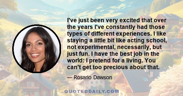 I've just been very excited that over the years I've constantly had those types of different experiences. I like staying a little bit like acting school, not experimental, necessarily, but just fun. I have the best job