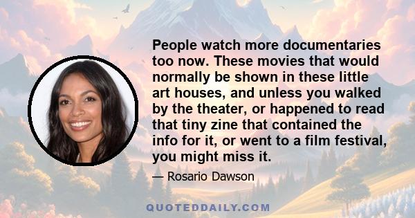 People watch more documentaries too now. These movies that would normally be shown in these little art houses, and unless you walked by the theater, or happened to read that tiny zine that contained the info for it, or