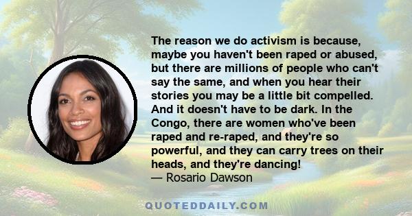 The reason we do activism is because, maybe you haven't been raped or abused, but there are millions of people who can't say the same, and when you hear their stories you may be a little bit compelled. And it doesn't