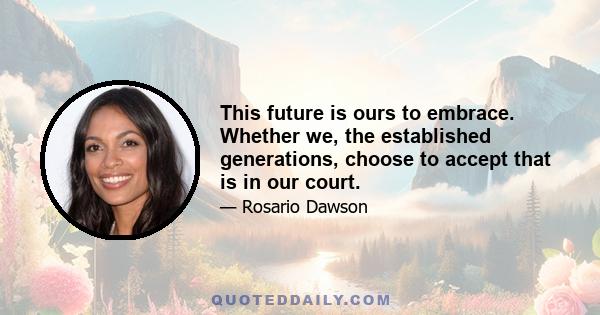 This future is ours to embrace. Whether we, the established generations, choose to accept that is in our court.