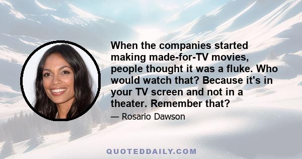 When the companies started making made-for-TV movies, people thought it was a fluke. Who would watch that? Because it's in your TV screen and not in a theater. Remember that?