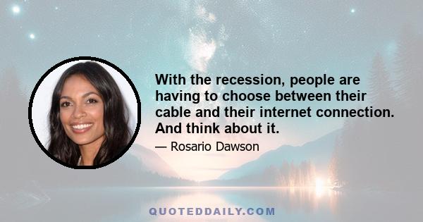 With the recession, people are having to choose between their cable and their internet connection. And think about it.