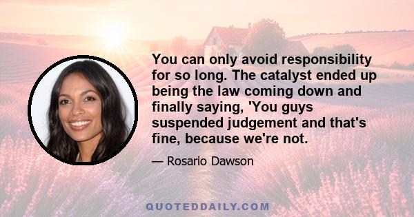 You can only avoid responsibility for so long. The catalyst ended up being the law coming down and finally saying, 'You guys suspended judgement and that's fine, because we're not.