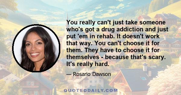 You really can't just take someone who's got a drug addiction and just put 'em in rehab. It doesn't work that way. You can't choose it for them. They have to choose it for themselves - because that's scary. It's really