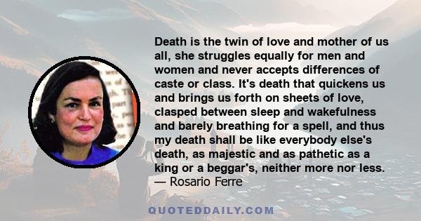 Death is the twin of love and mother of us all, she struggles equally for men and women and never accepts differences of caste or class. It's death that quickens us and brings us forth on sheets of love, clasped between 