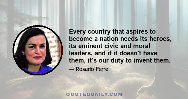 Every country that aspires to become a nation needs its heroes, its eminent civic and moral leaders, and if it doesn't have them, it's our duty to invent them.