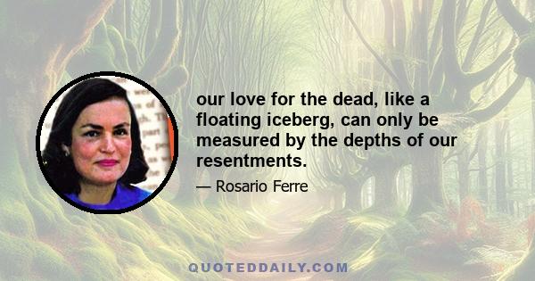 our love for the dead, like a floating iceberg, can only be measured by the depths of our resentments.