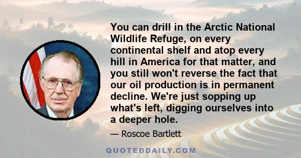 You can drill in the Arctic National Wildlife Refuge, on every continental shelf and atop every hill in America for that matter, and you still won't reverse the fact that our oil production is in permanent decline.