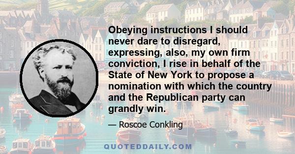 Obeying instructions I should never dare to disregard, expressing, also, my own firm conviction, I rise in behalf of the State of New York to propose a nomination with which the country and the Republican party can