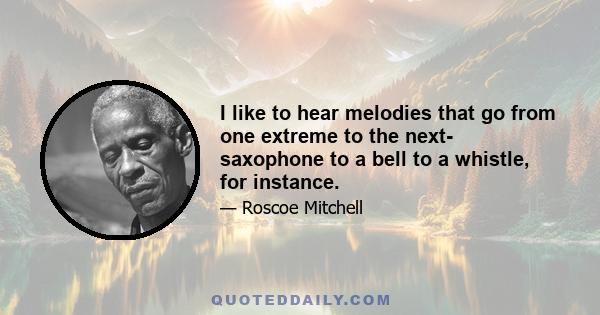 I like to hear melodies that go from one extreme to the next- saxophone to a bell to a whistle, for instance.