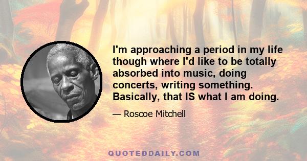 I'm approaching a period in my life though where I'd like to be totally absorbed into music, doing concerts, writing something. Basically, that IS what I am doing.