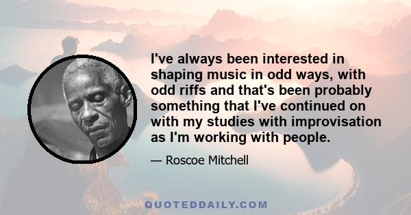 I've always been interested in shaping music in odd ways, with odd riffs and that's been probably something that I've continued on with my studies with improvisation as I'm working with people.