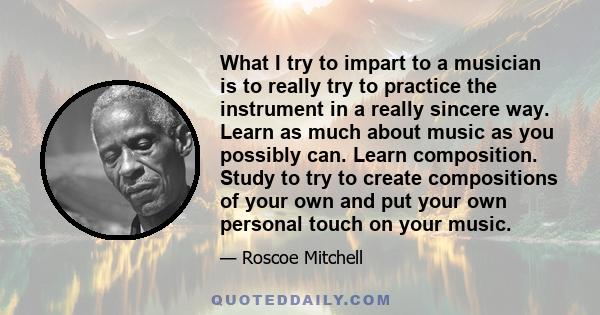 What I try to impart to a musician is to really try to practice the instrument in a really sincere way. Learn as much about music as you possibly can. Learn composition. Study to try to create compositions of your own