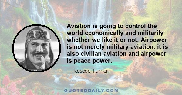 Aviation is going to control the world economically and militarily whether we like it or not. Airpower is not merely military aviation, it is also civilian aviation and airpower is peace power.