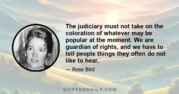 The judiciary must not take on the coloration of whatever may be popular at the moment. We are guardian of rights, and we have to tell people things they often do not like to hear.