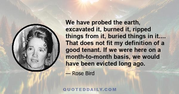 We have probed the earth, excavated it, burned it, ripped things from it, buried things in it.... That does not fit my definition of a good tenant. If we were here on a month-to-month basis, we would have been evicted