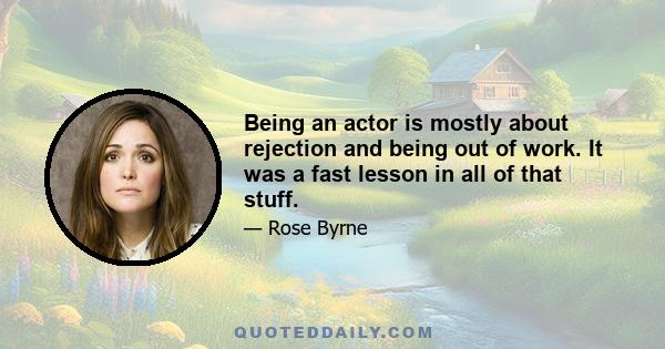 Being an actor is mostly about rejection and being out of work. It was a fast lesson in all of that stuff.