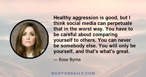 Healthy aggression is good, but I think social media can perpetuate that in the worst way. You have to be careful about comparing yourself to others. You can never be somebody else. You will only be yourself, and that's 