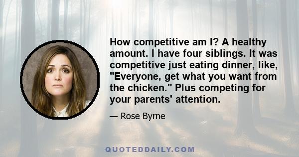 How competitive am I? A healthy amount. I have four siblings. It was competitive just eating dinner, like, Everyone, get what you want from the chicken. Plus competing for your parents' attention.