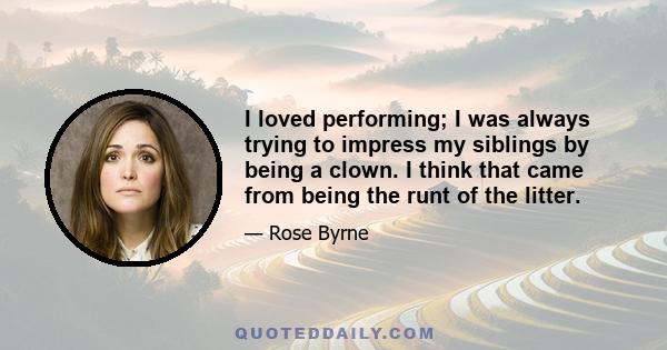 I loved performing; I was always trying to impress my siblings by being a clown. I think that came from being the runt of the litter.