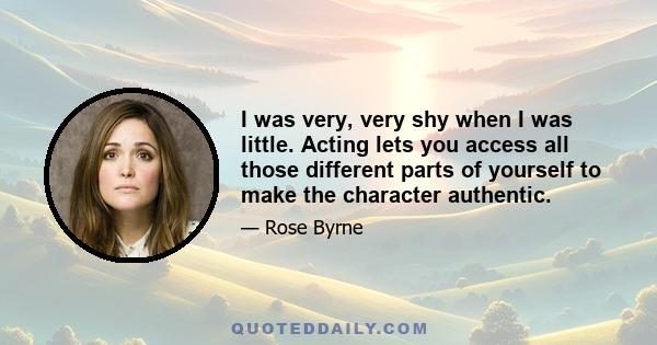 I was very, very shy when I was little. Acting lets you access all those different parts of yourself to make the character authentic.