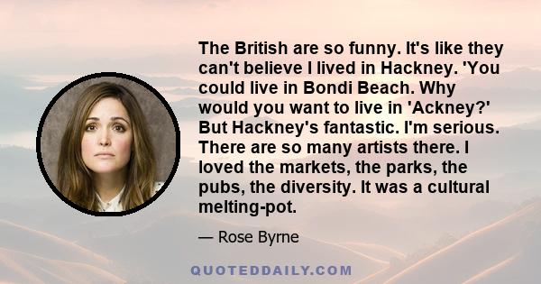 The British are so funny. It's like they can't believe I lived in Hackney. 'You could live in Bondi Beach. Why would you want to live in 'Ackney?' But Hackney's fantastic. I'm serious. There are so many artists there. I 