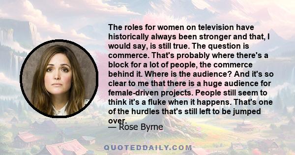 The roles for women on television have historically always been stronger and that, I would say, is still true. The question is commerce. That's probably where there's a block for a lot of people, the commerce behind it. 