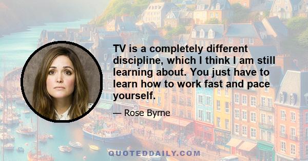 TV is a completely different discipline, which I think I am still learning about. You just have to learn how to work fast and pace yourself.