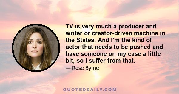 TV is very much a producer and writer or creator-driven machine in the States. And I'm the kind of actor that needs to be pushed and have someone on my case a little bit, so I suffer from that.