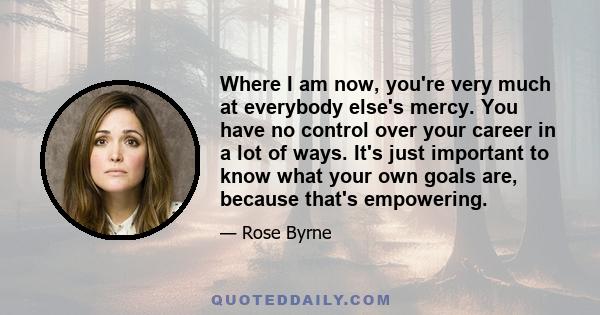 Where I am now, you're very much at everybody else's mercy. You have no control over your career in a lot of ways. It's just important to know what your own goals are, because that's empowering.