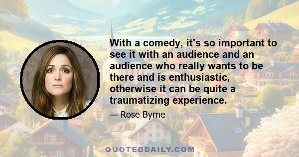 With a comedy, it's so important to see it with an audience and an audience who really wants to be there and is enthusiastic, otherwise it can be quite a traumatizing experience.