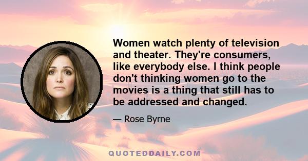 Women watch plenty of television and theater. They're consumers, like everybody else. I think people don't thinking women go to the movies is a thing that still has to be addressed and changed.