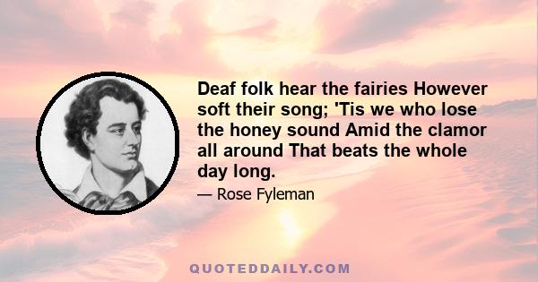 Deaf folk hear the fairies However soft their song; 'Tis we who lose the honey sound Amid the clamor all around That beats the whole day long.