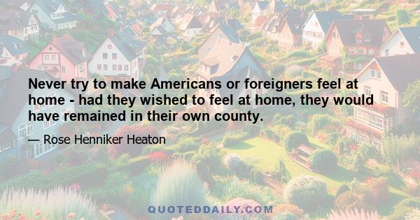 Never try to make Americans or foreigners feel at home - had they wished to feel at home, they would have remained in their own county.