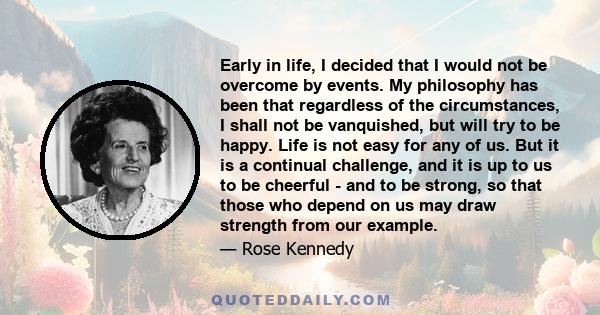 Early in life, I decided that I would not be overcome by events. My philosophy has been that regardless of the circumstances, I shall not be vanquished, but will try to be happy. Life is not easy for any of us. But it