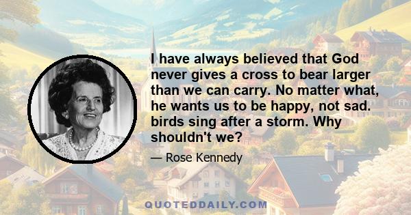 I have always believed that God never gives a cross to bear larger than we can carry. No matter what, he wants us to be happy, not sad. birds sing after a storm. Why shouldn't we?