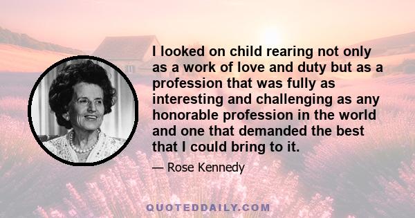 I looked on child rearing not only as a work of love and duty but as a profession that was fully as interesting and challenging as any honorable profession in the world and one that demanded the best that I could bring