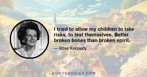 I tried to allow my children to take risks, to test themselves. Better broken bones than broken spirit.