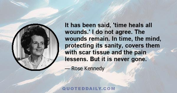 It has been said, 'time heals all wounds.' I do not agree. The wounds remain. In time, the mind, protecting its sanity, covers them with scar tissue and the pain lessens. But it is never gone.