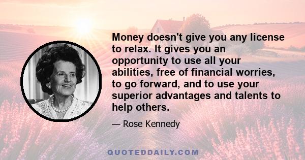 Money doesn't give you any license to relax. It gives you an opportunity to use all your abilities, free of financial worries, to go forward, and to use your superior advantages and talents to help others.