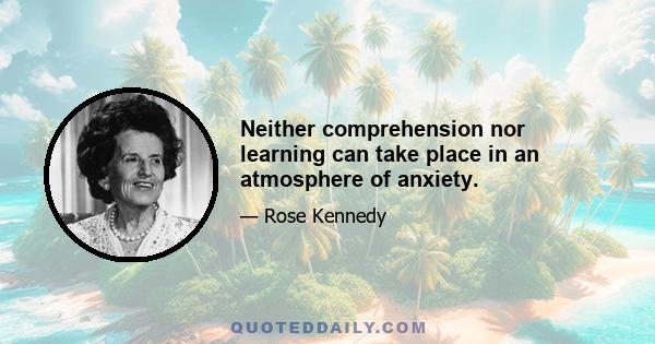 Neither comprehension nor learning can take place in an atmosphere of anxiety.