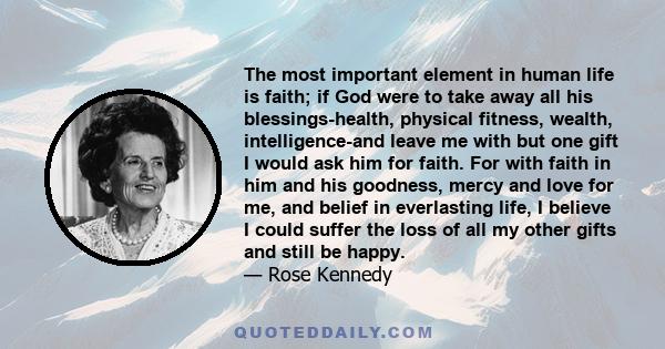 The most important element in human life is faith; if God were to take away all his blessings-health, physical fitness, wealth, intelligence-and leave me with but one gift I would ask him for faith. For with faith in